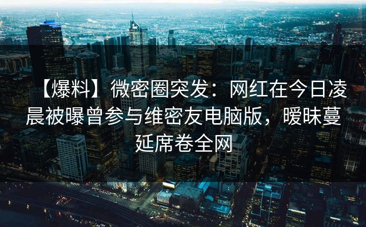 【爆料】微密圈突发：网红在今日凌晨被曝曾参与维密友电脑版，暧昧蔓延席卷全网