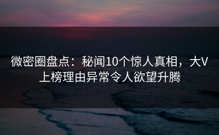 微密圈盘点：秘闻10个惊人真相，大V上榜理由异常令人欲望升腾