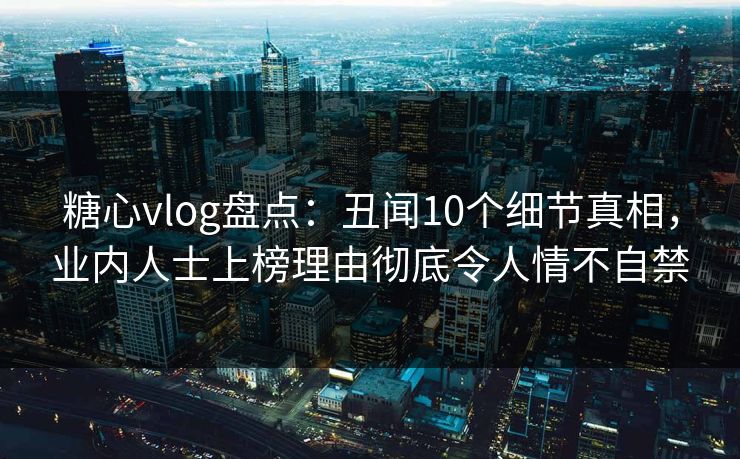 糖心vlog盘点：丑闻10个细节真相，业内人士上榜理由彻底令人情不自禁