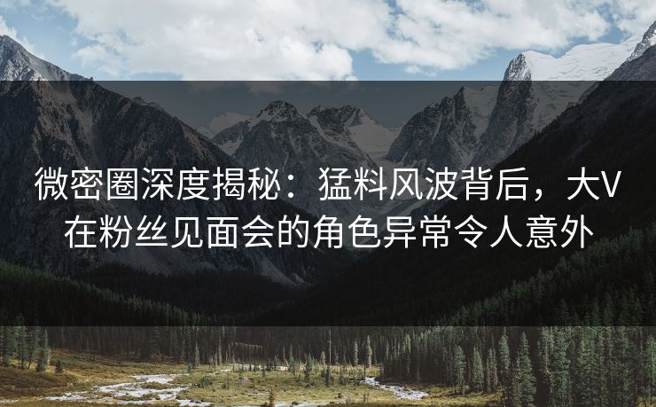 微密圈深度揭秘：猛料风波背后，大V在粉丝见面会的角色异常令人意外