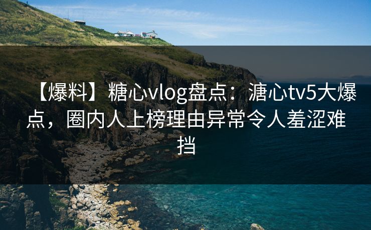 【爆料】糖心vlog盘点：溏心tv5大爆点，圈内人上榜理由异常令人羞涩难挡