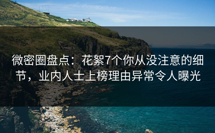 微密圈盘点：花絮7个你从没注意的细节，业内人士上榜理由异常令人曝光