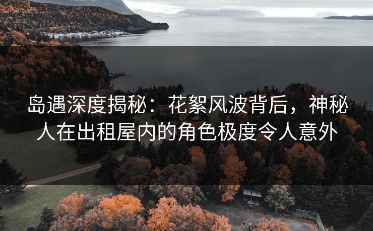岛遇深度揭秘：花絮风波背后，神秘人在出租屋内的角色极度令人意外
