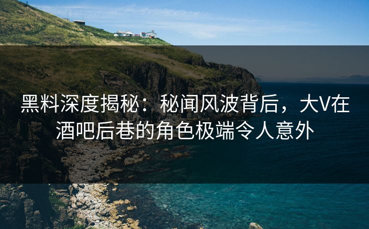 黑料深度揭秘：秘闻风波背后，大V在酒吧后巷的角色极端令人意外