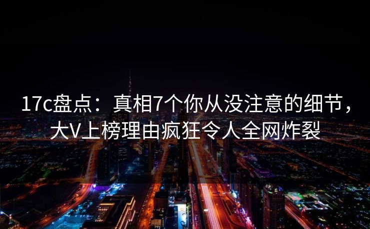 17c盘点：真相7个你从没注意的细节，大V上榜理由疯狂令人全网炸裂