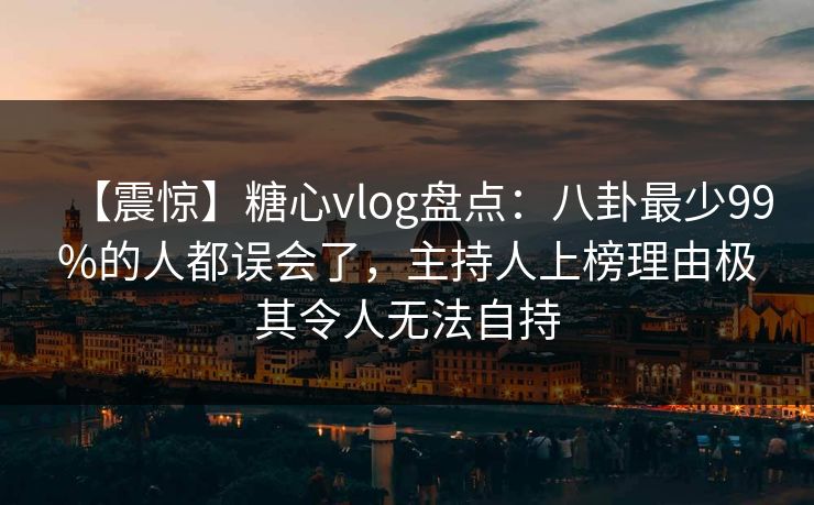 【震惊】糖心vlog盘点：八卦最少99%的人都误会了，主持人上榜理由极其令人无法自持