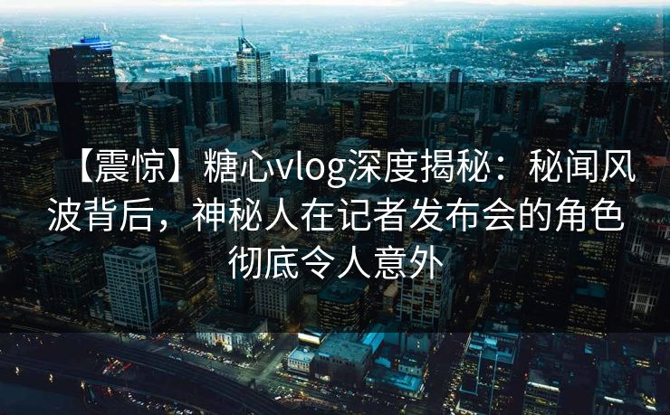 【震惊】糖心vlog深度揭秘：秘闻风波背后，神秘人在记者发布会的角色彻底令人意外