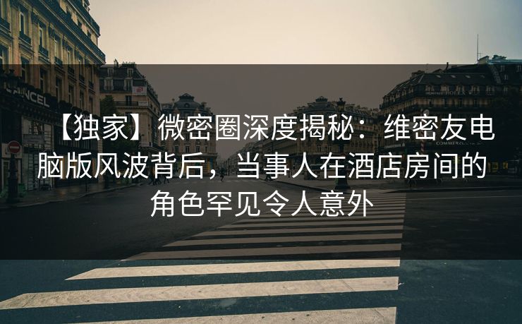 【独家】微密圈深度揭秘：维密友电脑版风波背后，当事人在酒店房间的角色罕见令人意外