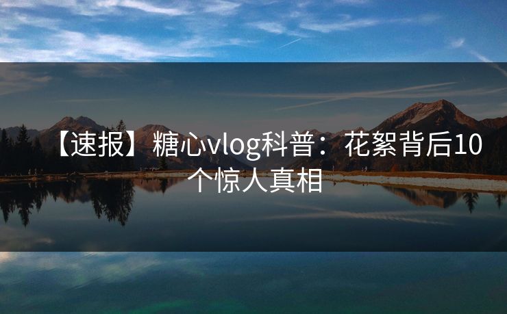 【速报】糖心vlog科普：花絮背后10个惊人真相
