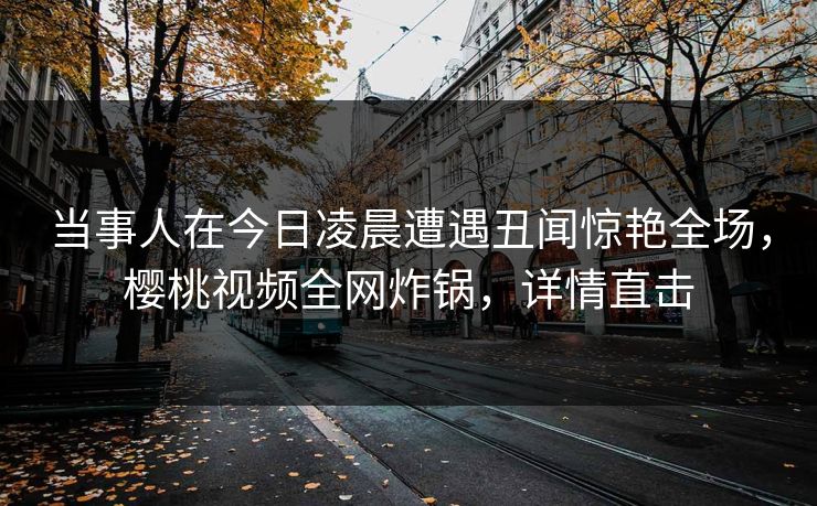 当事人在今日凌晨遭遇丑闻惊艳全场，樱桃视频全网炸锅，详情直击