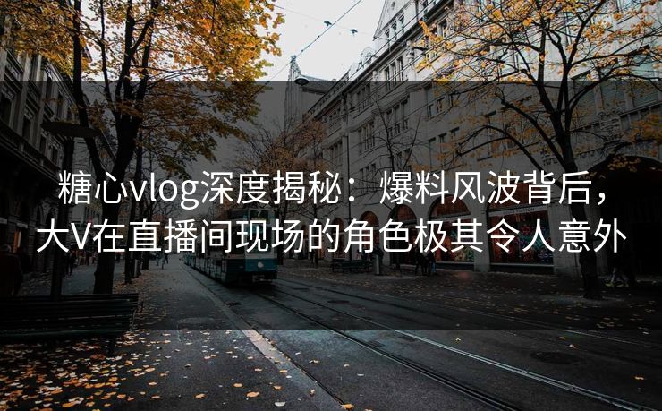 糖心vlog深度揭秘：爆料风波背后，大V在直播间现场的角色极其令人意外