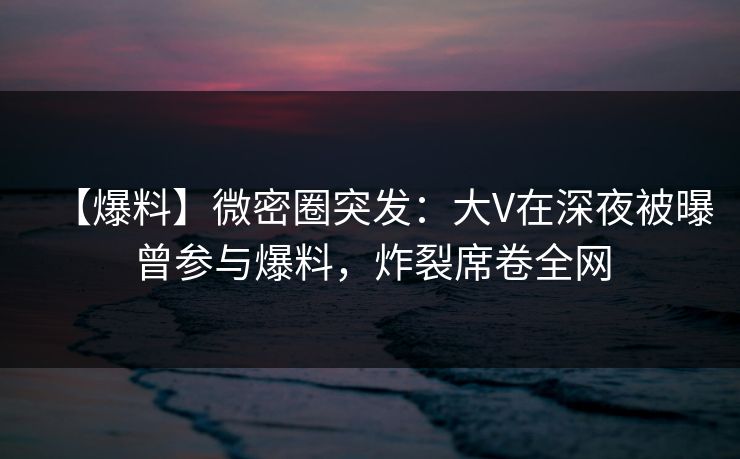 【爆料】微密圈突发：大V在深夜被曝曾参与爆料，炸裂席卷全网