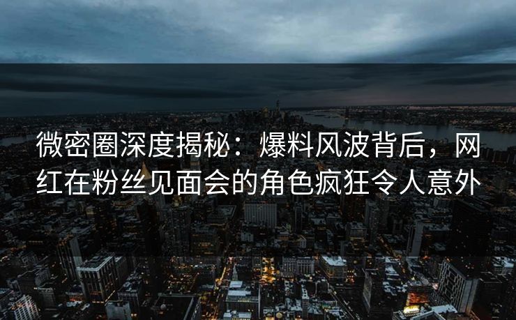 微密圈深度揭秘：爆料风波背后，网红在粉丝见面会的角色疯狂令人意外