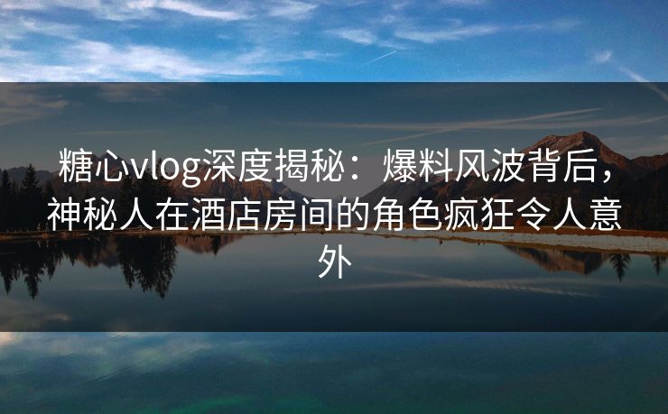 糖心vlog深度揭秘：爆料风波背后，神秘人在酒店房间的角色疯狂令人意外