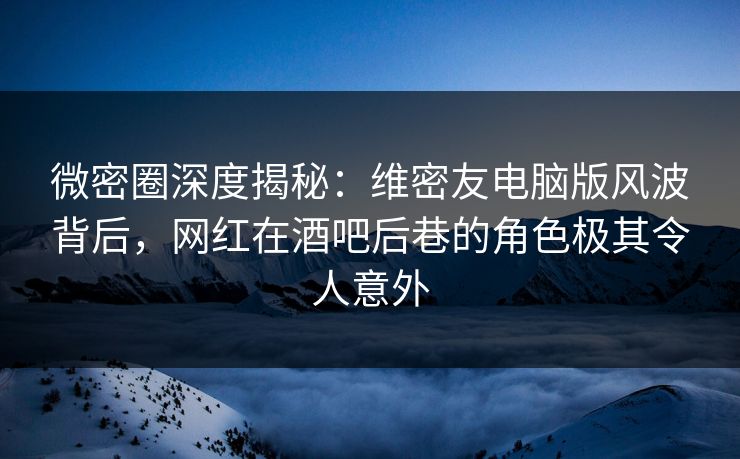微密圈深度揭秘：维密友电脑版风波背后，网红在酒吧后巷的角色极其令人意外