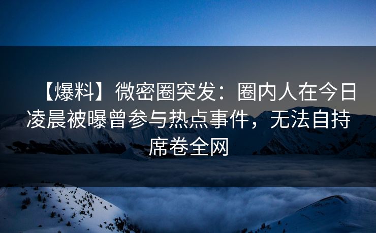 【爆料】微密圈突发：圈内人在今日凌晨被曝曾参与热点事件，无法自持席卷全网