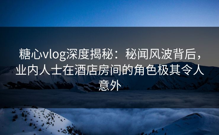 糖心vlog深度揭秘：秘闻风波背后，业内人士在酒店房间的角色极其令人意外