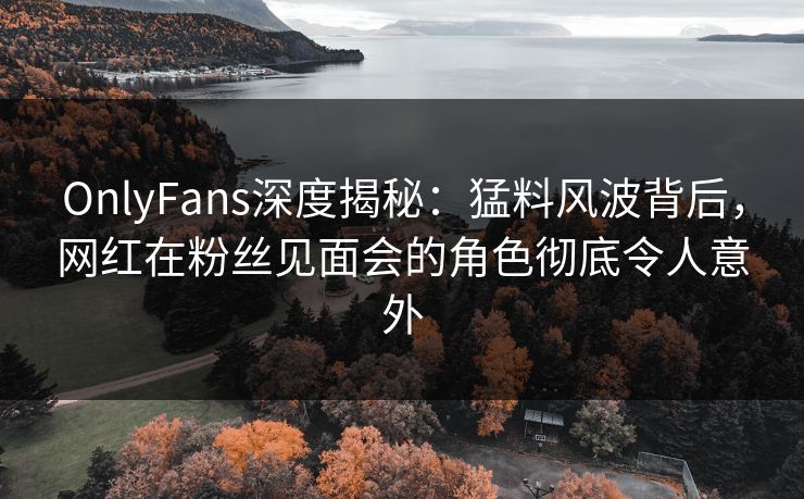 OnlyFans深度揭秘：猛料风波背后，网红在粉丝见面会的角色彻底令人意外