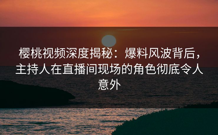 樱桃视频深度揭秘：爆料风波背后，主持人在直播间现场的角色彻底令人意外