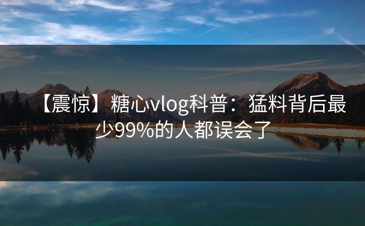 【震惊】糖心vlog科普：猛料背后最少99%的人都误会了