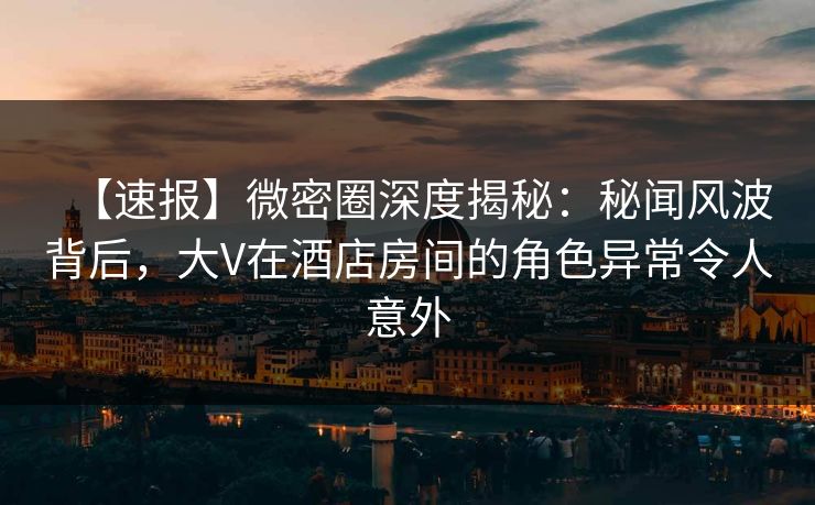 【速报】微密圈深度揭秘：秘闻风波背后，大V在酒店房间的角色异常令人意外
