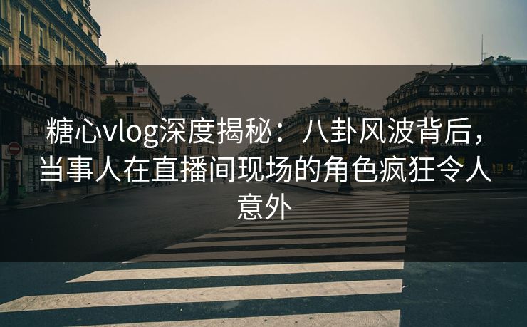 糖心vlog深度揭秘：八卦风波背后，当事人在直播间现场的角色疯狂令人意外