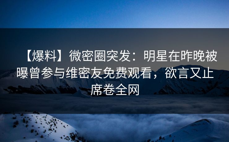 【爆料】微密圈突发：明星在昨晚被曝曾参与维密友免费观看，欲言又止席卷全网