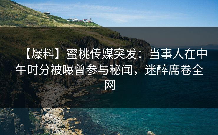 【爆料】蜜桃传媒突发：当事人在中午时分被曝曾参与秘闻，迷醉席卷全网