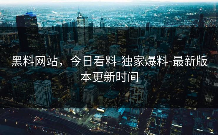 黑料网站，今日看料-独家爆料-最新版本更新时间