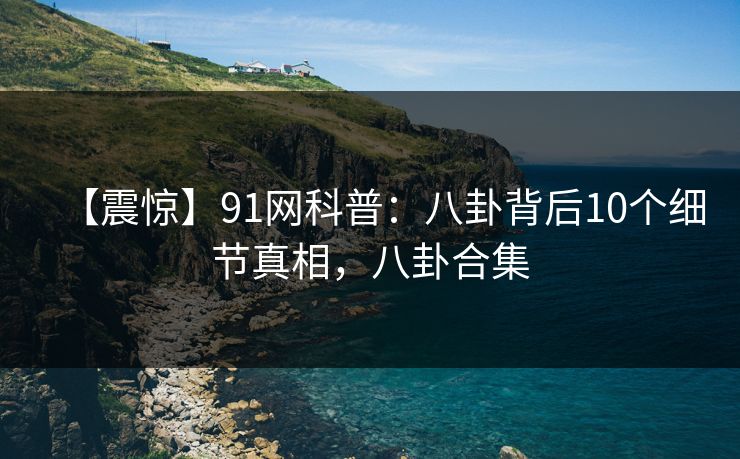 【震惊】91网科普：八卦背后10个细节真相，八卦合集