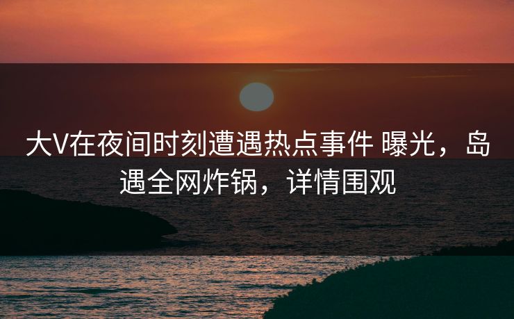 大V在夜间时刻遭遇热点事件 曝光，岛遇全网炸锅，详情围观