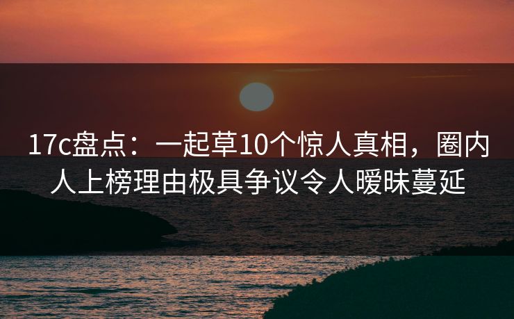 17c盘点:一起草10个惊人真相,圈内人上榜理由极具争议令人暧昧蔓延 17c盘点:一起草10个惊人真相,圈内人上榜理由极具争议令人暧昧蔓延