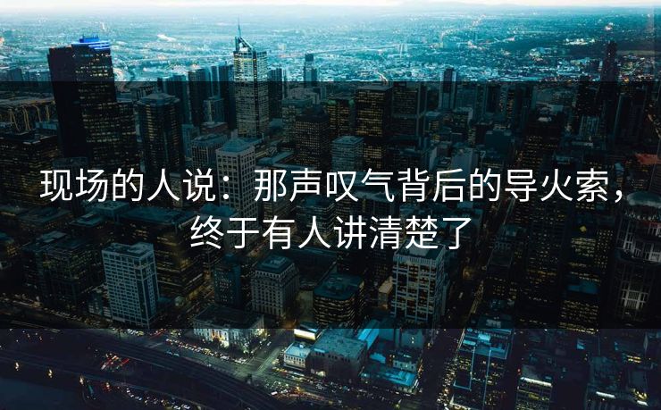 现场的人说：那声叹气背后的导火索，终于有人讲清楚了