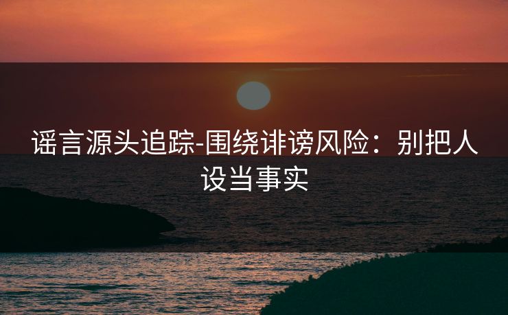 谣言源头追踪-围绕诽谤风险：别把人设当事实