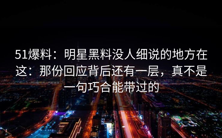 51爆料：明星黑料没人细说的地方在这：那份回应背后还有一层，真不是一句巧合能带过的