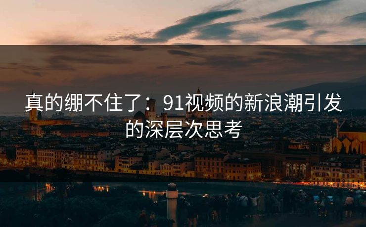 真的绷不住了：91视频的新浪潮引发的深层次思考