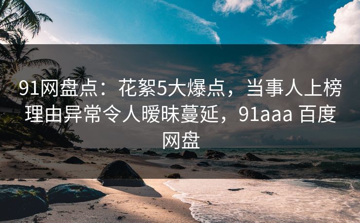 91网盘点：花絮5大爆点，当事人上榜理由异常令人暧昧蔓延，91aaa 百度网盘