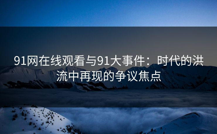 91网在线观看与91大事件：时代的洪流中再现的争议焦点