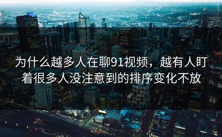 为什么越多人在聊91视频，越有人盯着很多人没注意到的排序变化不放