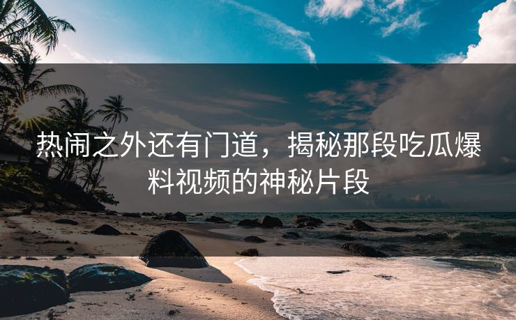 热闹之外还有门道，揭秘那段吃瓜爆料视频的神秘片段